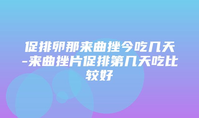 促排卵那来曲挫今吃几天-来曲挫片促排第几天吃比较好