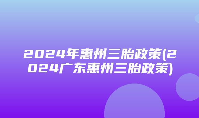 2024年惠州三胎政策(2024广东惠州三胎政策)