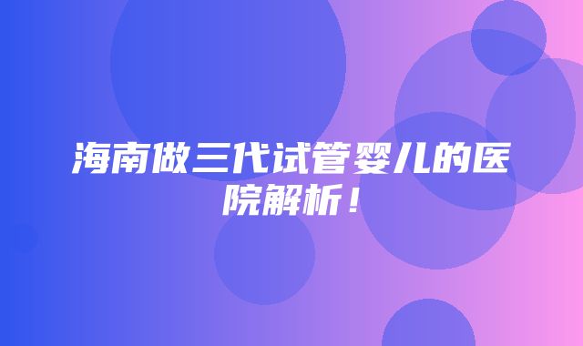 海南做三代试管婴儿的医院解析！