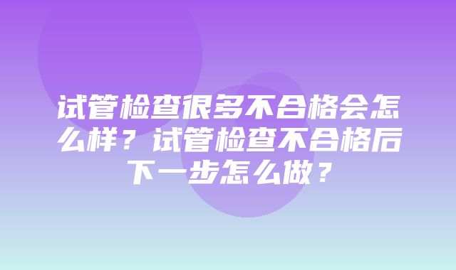 试管检查很多不合格会怎么样？试管检查不合格后下一步怎么做？