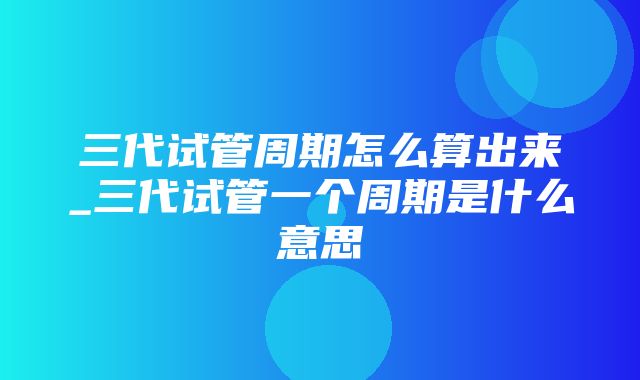 三代试管周期怎么算出来_三代试管一个周期是什么意思