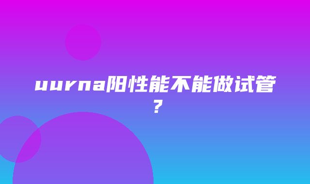 uurna阳性能不能做试管？