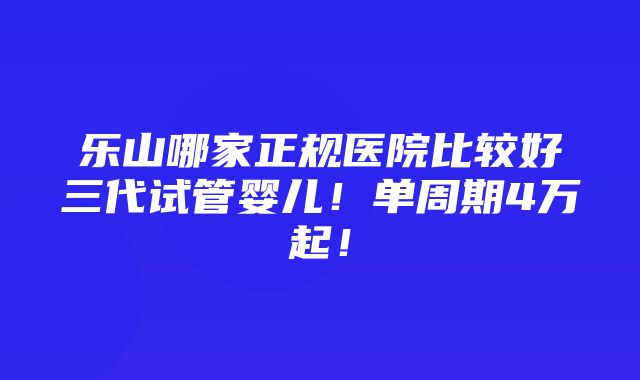 乐山哪家正规医院比较好三代试管婴儿！单周期4万起！