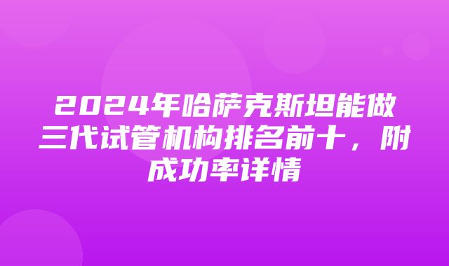 2024年哈萨克斯坦能做三代试管机构排名前十，附成功率详情