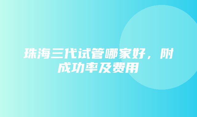 珠海三代试管哪家好，附成功率及费用