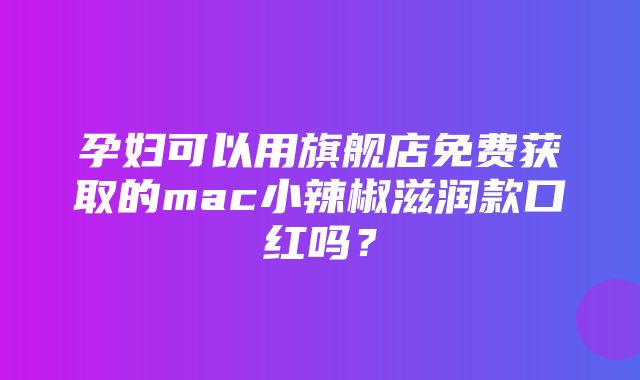 孕妇可以用旗舰店免费获取的mac小辣椒滋润款口红吗？