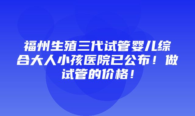 福州生殖三代试管婴儿综合大人小孩医院已公布！做试管的价格！