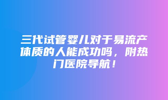 三代试管婴儿对于易流产体质的人能成功吗，附热门医院导航！