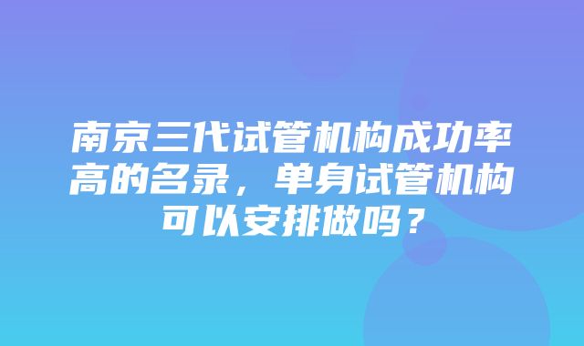 南京三代试管机构成功率高的名录，单身试管机构可以安排做吗？