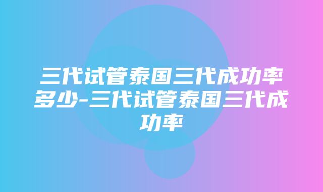 三代试管泰国三代成功率多少-三代试管泰国三代成功率