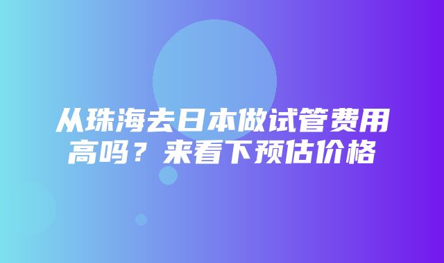 从珠海去日本做试管费用高吗？来看下预估价格