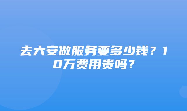 去六安做服务要多少钱？10万费用贵吗？