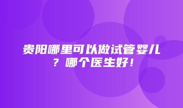 贵阳哪里可以做试管婴儿？哪个医生好！