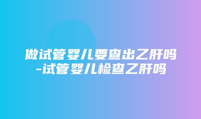 做试管婴儿要查出乙肝吗-试管婴儿检查乙肝吗