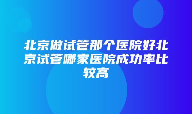 北京做试管那个医院好北京试管哪家医院成功率比较高