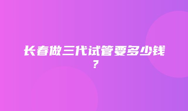 长春做三代试管要多少钱？