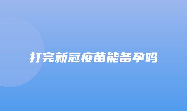 打完新冠疫苗能备孕吗