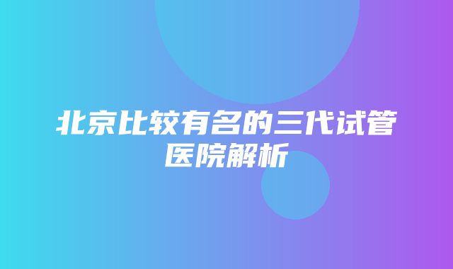 北京比较有名的三代试管医院解析