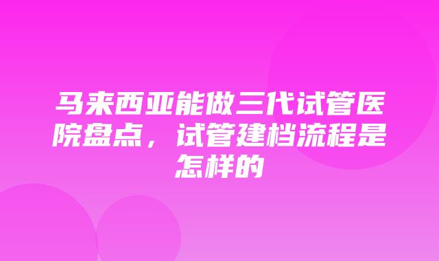 马来西亚能做三代试管医院盘点，试管建档流程是怎样的