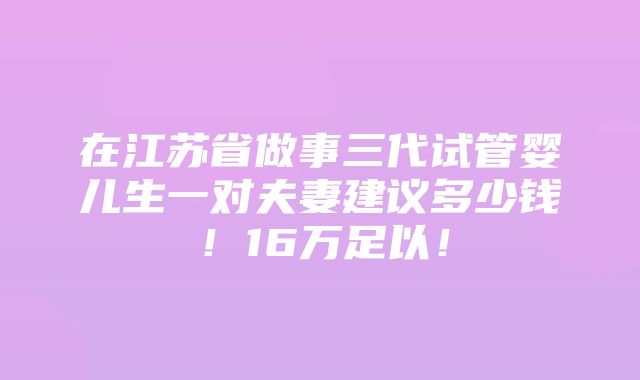 在江苏省做事三代试管婴儿生一对夫妻建议多少钱！16万足以！