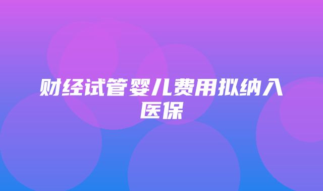 财经试管婴儿费用拟纳入医保