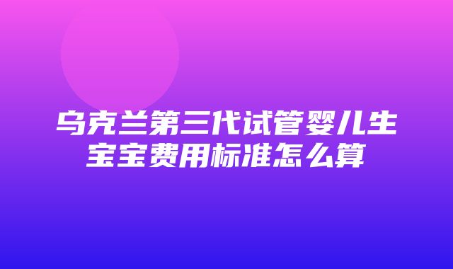 乌克兰第三代试管婴儿生宝宝费用标准怎么算