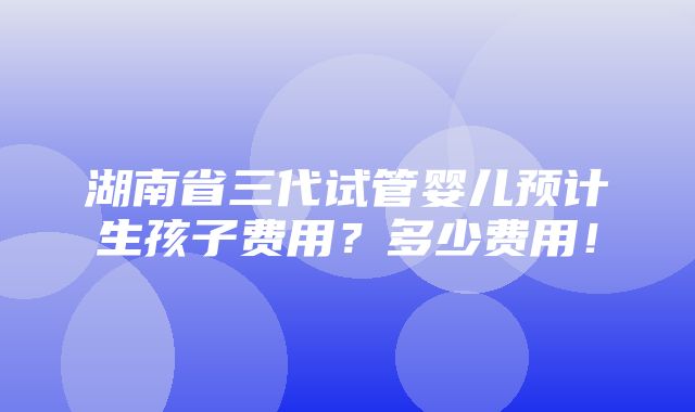 湖南省三代试管婴儿预计生孩子费用？多少费用！