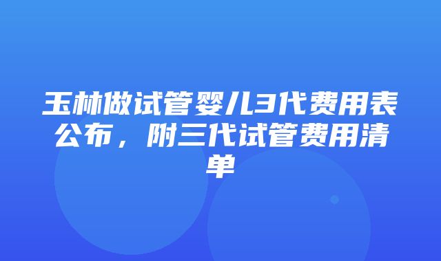 玉林做试管婴儿3代费用表公布，附三代试管费用清单