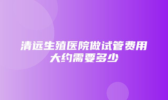 清远生殖医院做试管费用大约需要多少