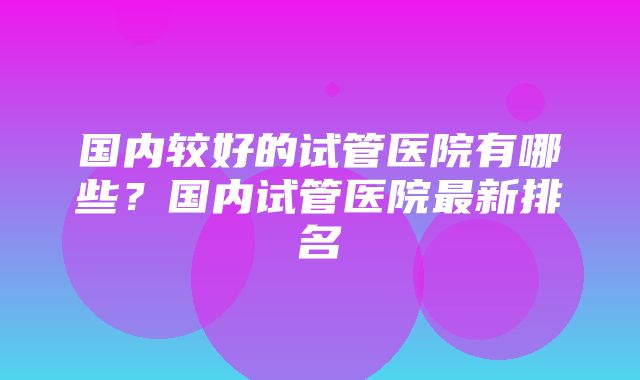 国内较好的试管医院有哪些？国内试管医院最新排名