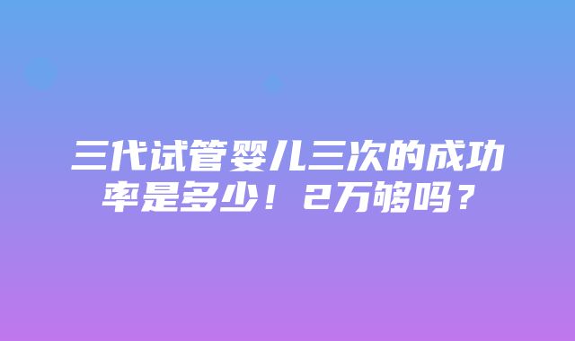 三代试管婴儿三次的成功率是多少！2万够吗？