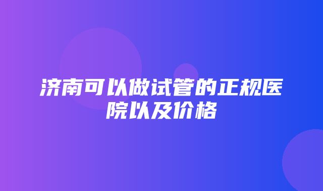 济南可以做试管的正规医院以及价格