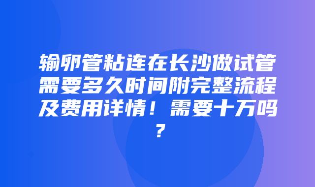 输卵管粘连在长沙做试管需要多久时间附完整流程及费用详情！需要十万吗？