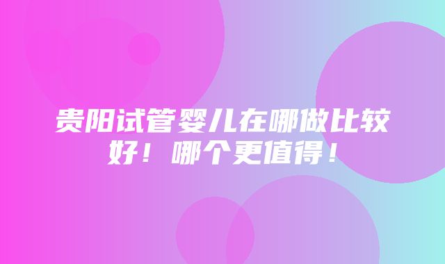 贵阳试管婴儿在哪做比较好！哪个更值得！