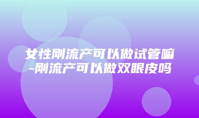 女性刚流产可以做试管嘛-刚流产可以做双眼皮吗