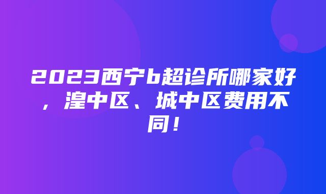 2023西宁b超诊所哪家好，湟中区、城中区费用不同！