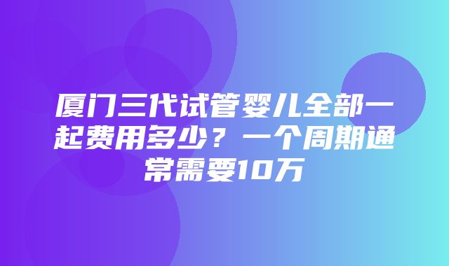 厦门三代试管婴儿全部一起费用多少？一个周期通常需要10万