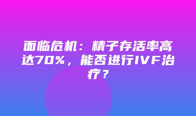 面临危机：精子存活率高达70%，能否进行IVF治疗？