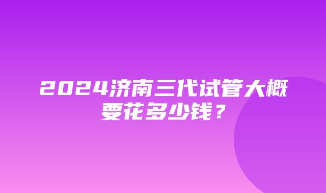 2024济南三代试管大概要花多少钱？