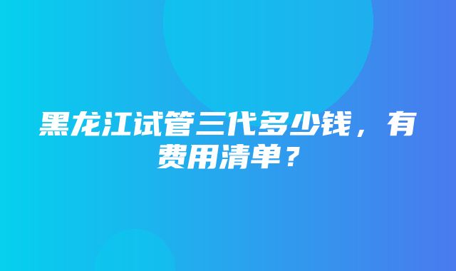 黑龙江试管三代多少钱，有费用清单？