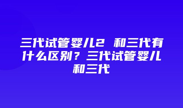 三代试管婴儿2 和三代有什么区别？三代试管婴儿和三代