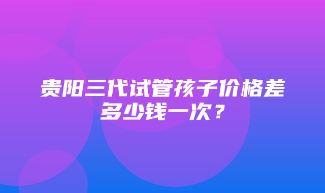 贵阳三代试管孩子价格差多少钱一次？