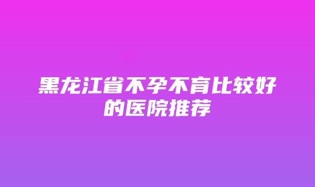 黑龙江省不孕不育比较好的医院推荐