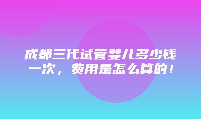 成都三代试管婴儿多少钱一次，费用是怎么算的！