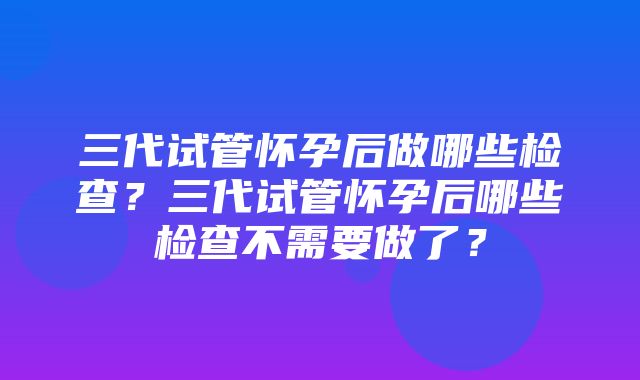 三代试管怀孕后做哪些检查？三代试管怀孕后哪些检查不需要做了？