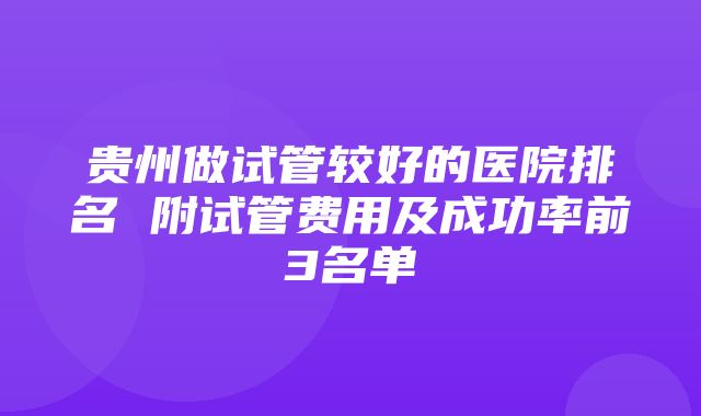 贵州做试管较好的医院排名 附试管费用及成功率前3名单