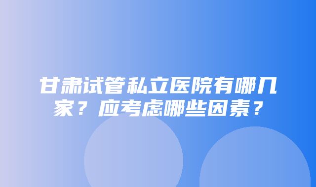 甘肃试管私立医院有哪几家？应考虑哪些因素？