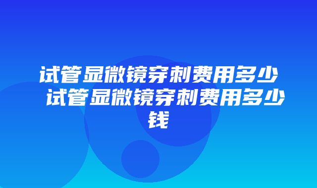 试管显微镜穿刺费用多少 试管显微镜穿刺费用多少钱