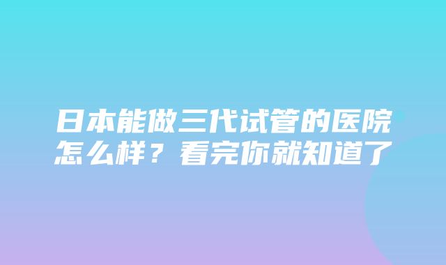 日本能做三代试管的医院怎么样？看完你就知道了