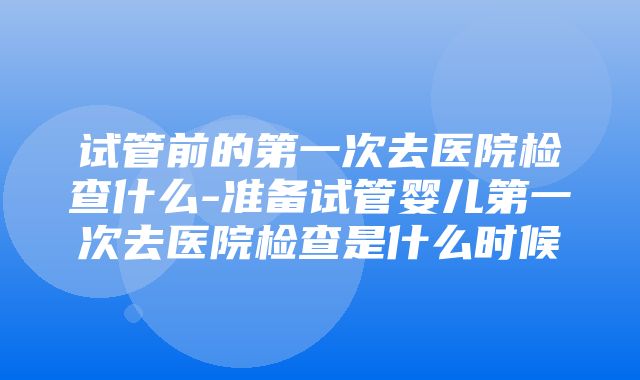 试管前的第一次去医院检查什么-准备试管婴儿第一次去医院检查是什么时候